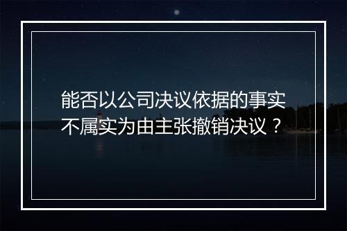 能否以公司决议依据的事实不属实为由主张撤销决议?