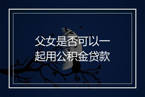 父女是否可以一起用公积金贷款