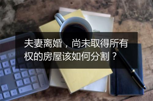 夫妻离婚,尚未取得所有权的房屋该如何分割?