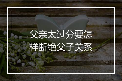 父亲太过分要怎样断绝父子关系