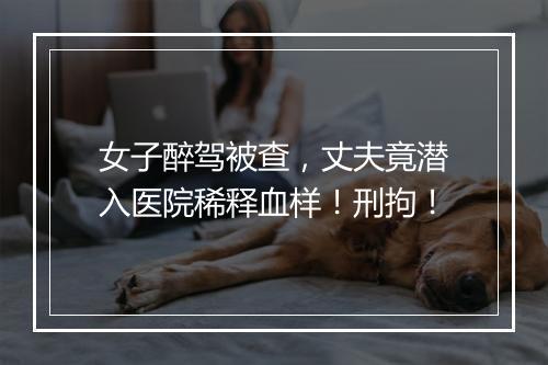 女子醉驾被查,丈夫竟潜入医院稀释血样!刑拘!
