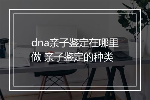 dna亲子鉴定在哪里做 亲子鉴定的种类