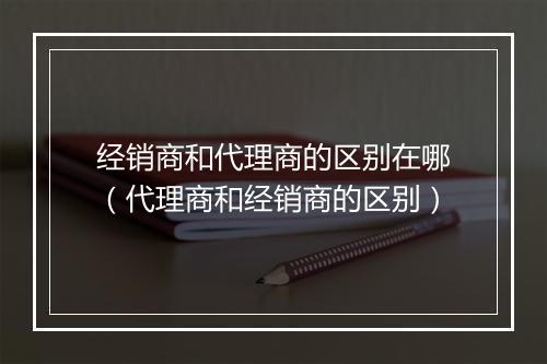 经销商和代理商的区别在哪(代理商和经销商的区别)