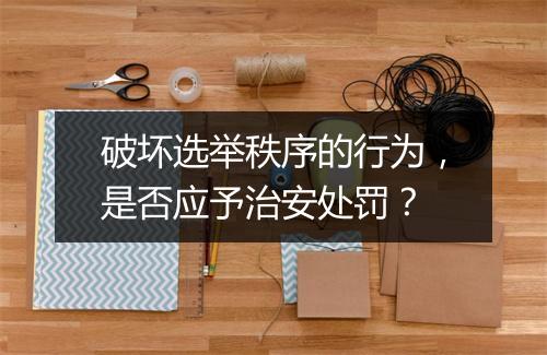 破坏选举秩序的行为,是否应予治安处罚?