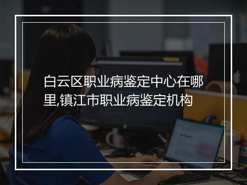 白云区职业病鉴定中心在哪里,镇江市职业病鉴定机构