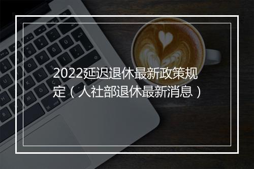 2022延迟退休最新政策规定(人社部退休最新消息)