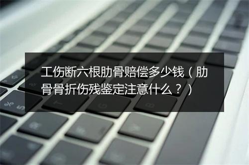 工伤断六根肋骨赔偿多少钱(肋骨骨折伤残鉴定注意什么?)