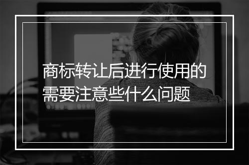 商标转让后进行使用的需要注意些什么问题