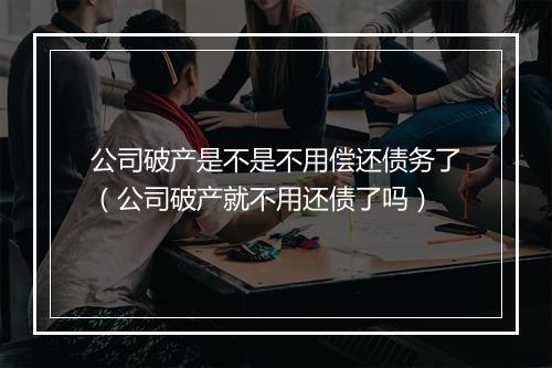 公司破产是不是不用偿还债务了(公司破产就不用还债了吗)