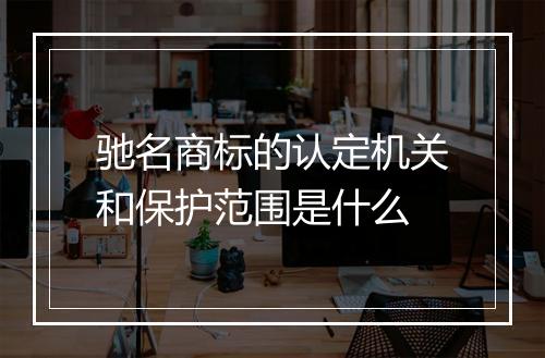 驰名商标的认定机关和保护范围是什么