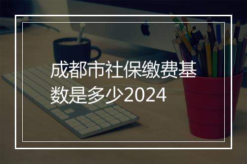成都市社保缴费基数是多少2024