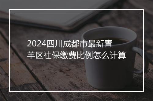 2024四川成都市最新青羊区社保缴费比例怎么计算