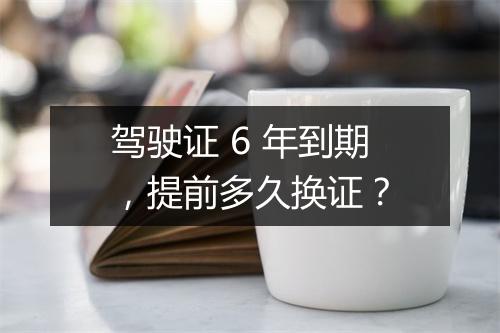 驾驶证 6 年到期,提前多久换证?