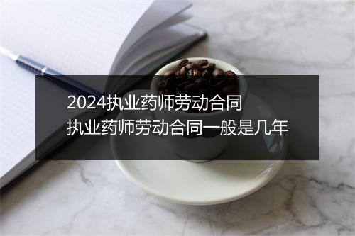2024执业药师劳动合同 执业药师劳动合同一般是几年