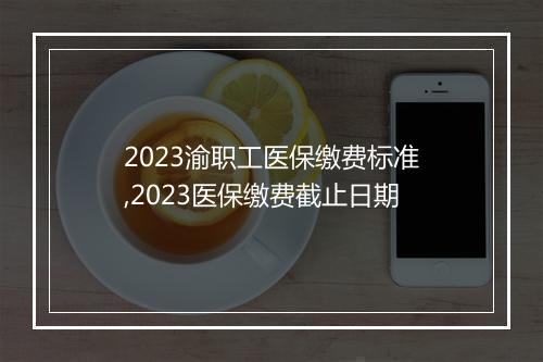 2023渝职工医保缴费标准,2023医保缴费截止日期