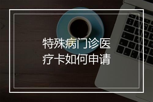 特殊病门诊医疗卡如何申请