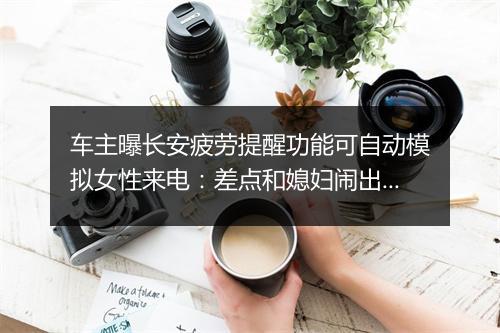 车主曝长安疲劳提醒功能可自动模拟女性来电:差点和媳妇闹出误会