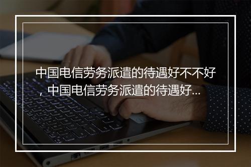 中国电信劳务派遣的待遇好不不好,中国电信劳务派遣的待遇好不不好呀