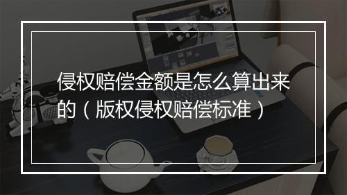 侵权赔偿金额是怎么算出来的(版权侵权赔偿标准)