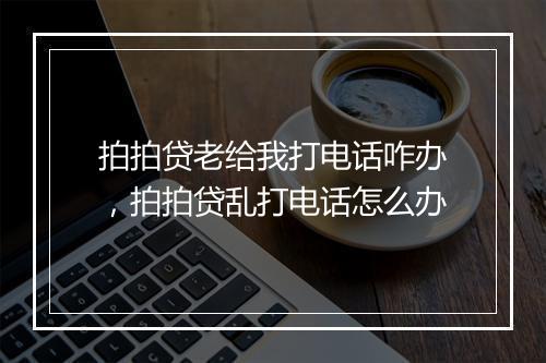 拍拍贷老给我打电话咋办,拍拍贷乱打电话怎么办