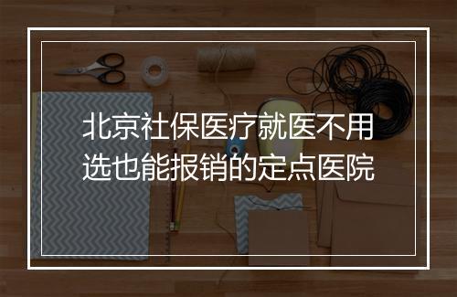 北京社保医疗就医不用选也能报销的定点医院
