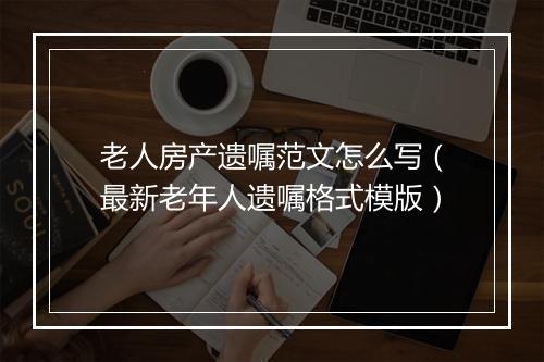 老人房产遗嘱范文怎么写(最新老年人遗嘱格式模版)