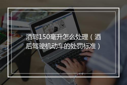酒驾150毫升怎么处理(酒后驾驶机动车的处罚标准)