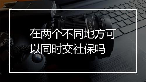 在两个不同地方可以同时交社保吗