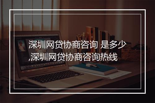 深圳网贷协商咨询 是多少,深圳网贷协商咨询热线