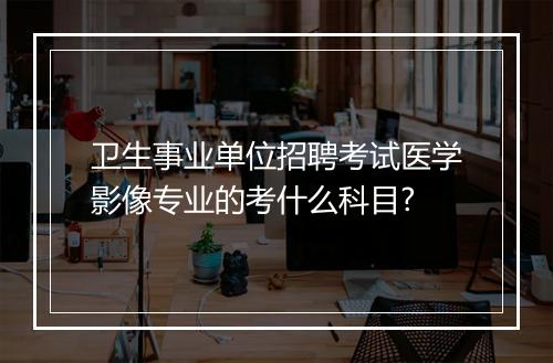 卫生事业单位招聘考试医学影像专业的考什么科目?