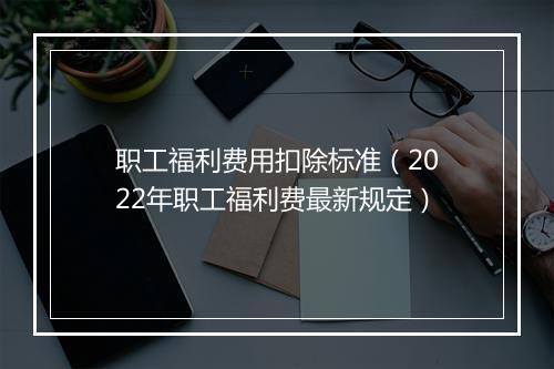 职工福利费用扣除标准(2022年职工福利费最新规定)