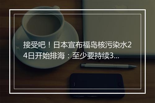 接受吧!日本宣布福岛核污染水24日开始排海:至少要持续30年