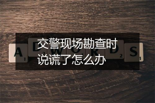 交警现场勘查时说谎了怎么办