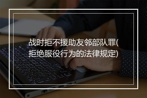 战时拒不援助友邻部队罪(拒绝服役行为的法律规定)
