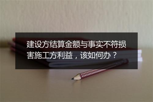 建设方结算金额与事实不符损害施工方利益,该如何办?