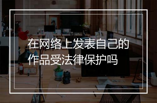 在网络上发表自己的作品受法律保护吗