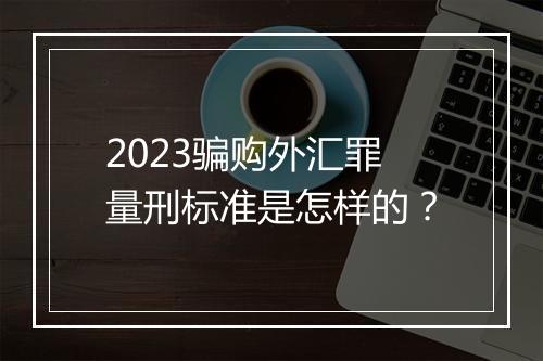 2023骗购外汇罪量刑标准是怎样的?