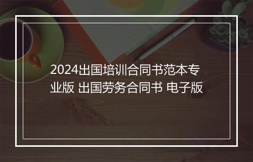 2024出国培训合同书范本专业版 出国劳务合同书 电子版
