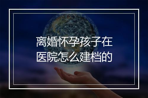 离婚怀孕孩子在医院怎么建档的