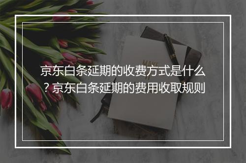 京东白条延期的收费方式是什么?京东白条延期的费用收取规则