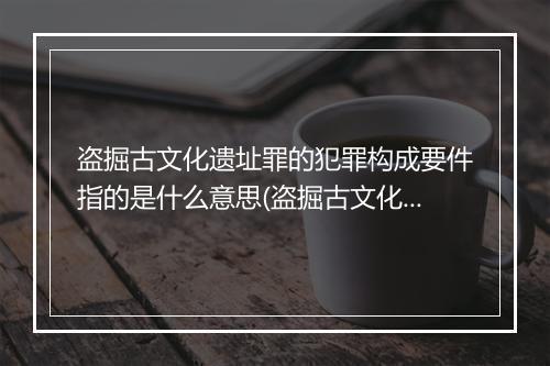 盗掘古文化遗址罪的犯罪构成要件指的是什么意思(盗掘古文化遗址罪的典型意义)