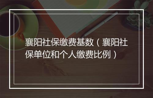 襄阳社保缴费基数(襄阳社保单位和个人缴费比例)