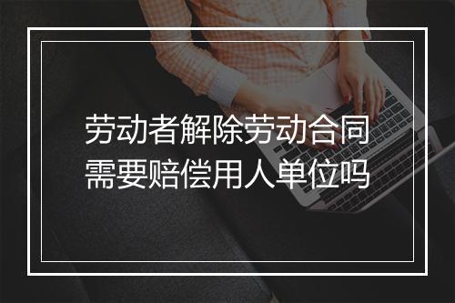 劳动者解除劳动合同需要赔偿用人单位吗