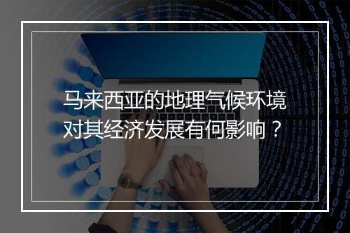马来西亚的地理气候环境对其经济发展有何影响?