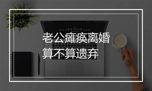 老公瘫痪离婚算不算遗弃