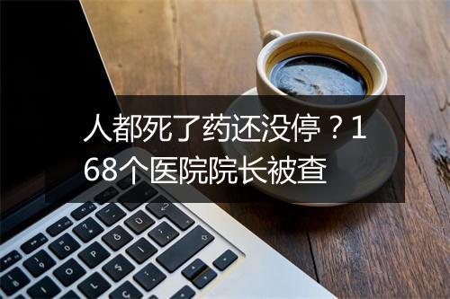 人都死了药还没停?168个医院院长被查