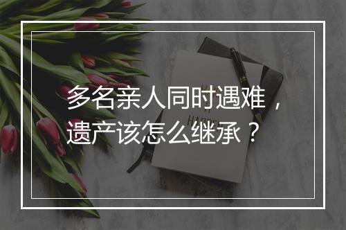 多名亲人同时遇难,遗产该怎么继承?