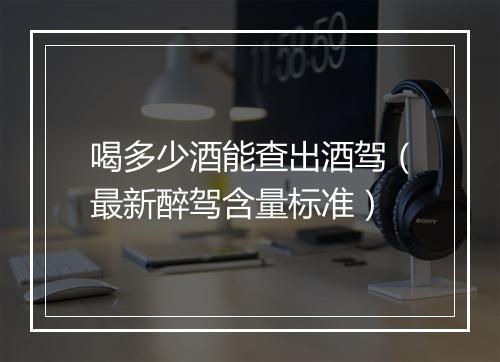 喝多少酒能查出酒驾(最新醉驾含量标准)