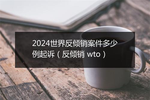 2024世界反倾销案件多少例起诉(反倾销 wto)