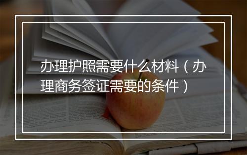 办理护照需要什么材料(办理商务签证需要的条件)